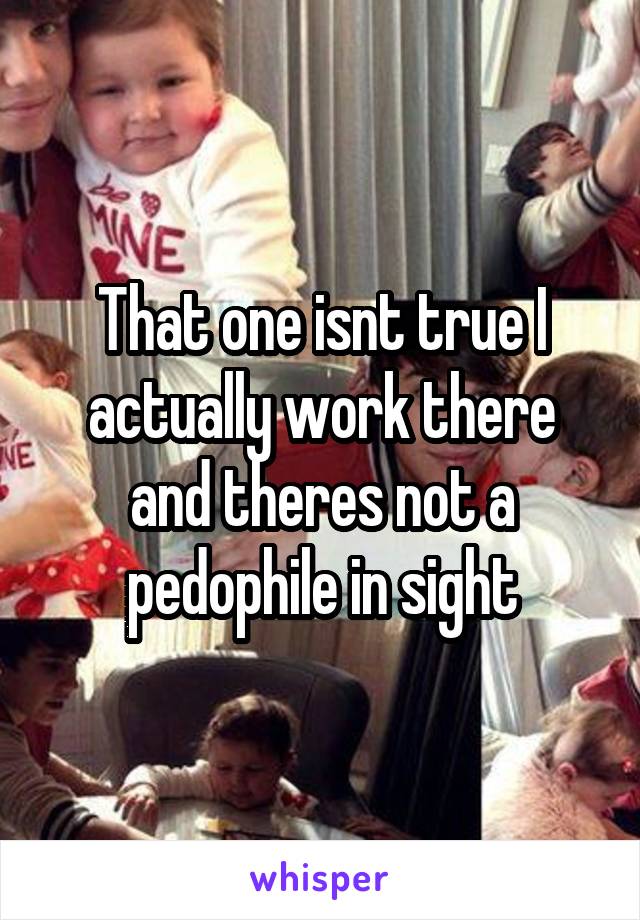 That one isnt true I actually work there and theres not a pedophile in sight