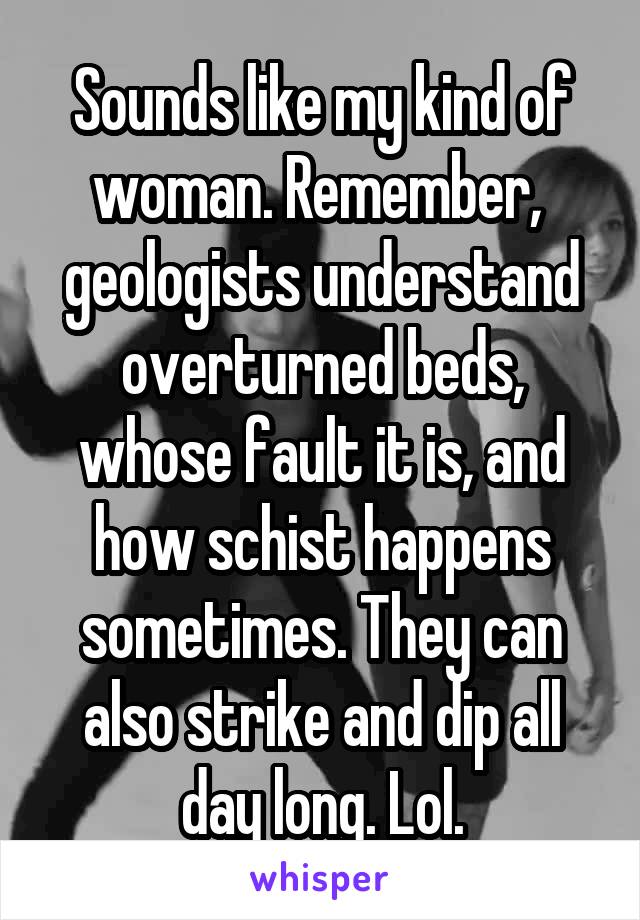 Sounds like my kind of woman. Remember,  geologists understand overturned beds, whose fault it is, and how schist happens sometimes. They can also strike and dip all day long. Lol.