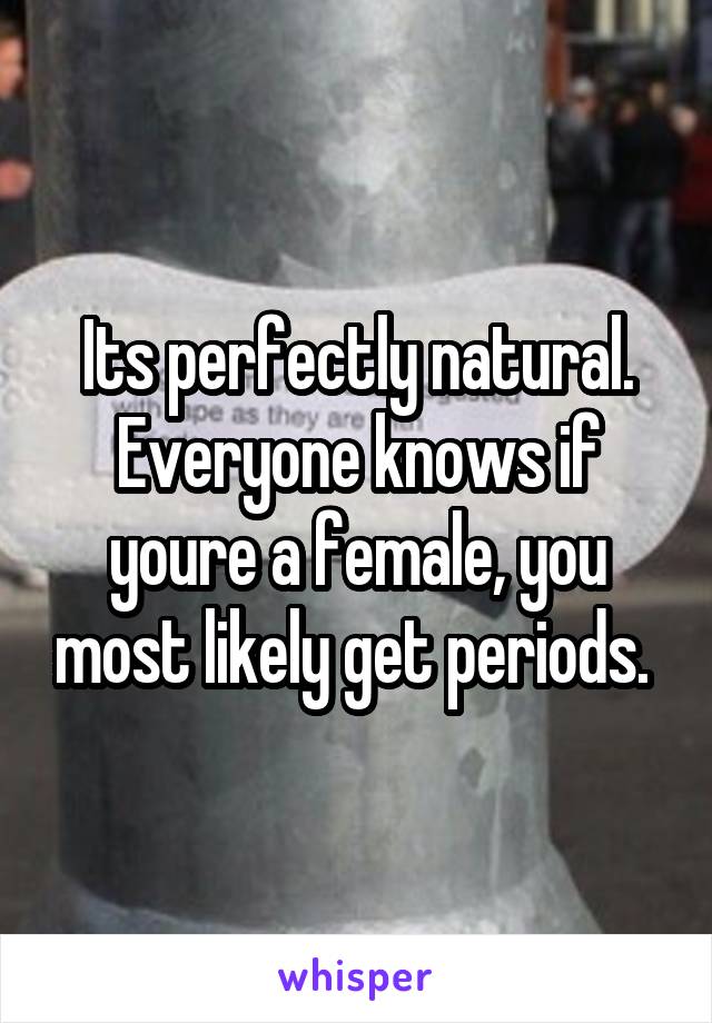 Its perfectly natural. Everyone knows if youre a female, you most likely get periods. 