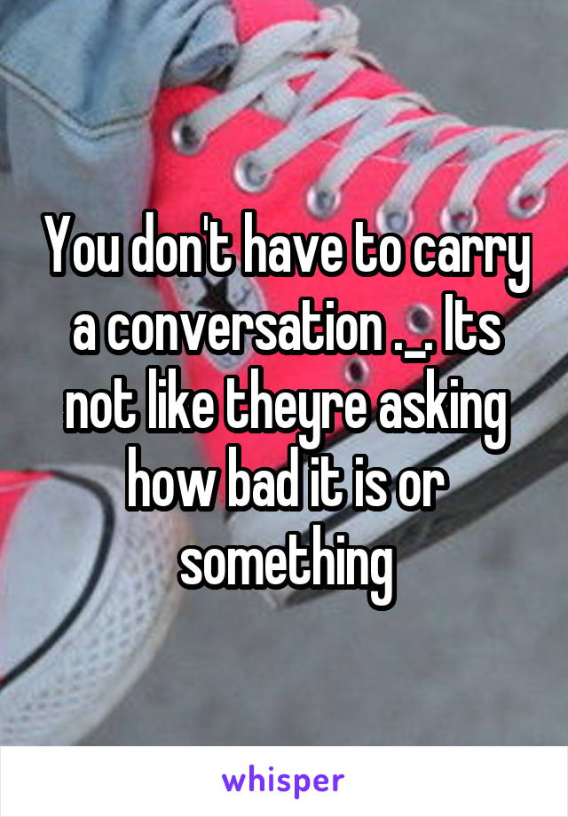 You don't have to carry a conversation ._. Its not like theyre asking how bad it is or something