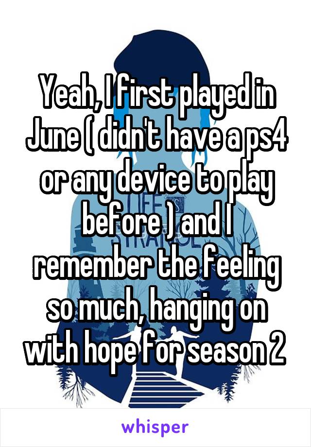 Yeah, I first played in June ( didn't have a ps4 or any device to play before ) and I remember the feeling so much, hanging on with hope for season 2 