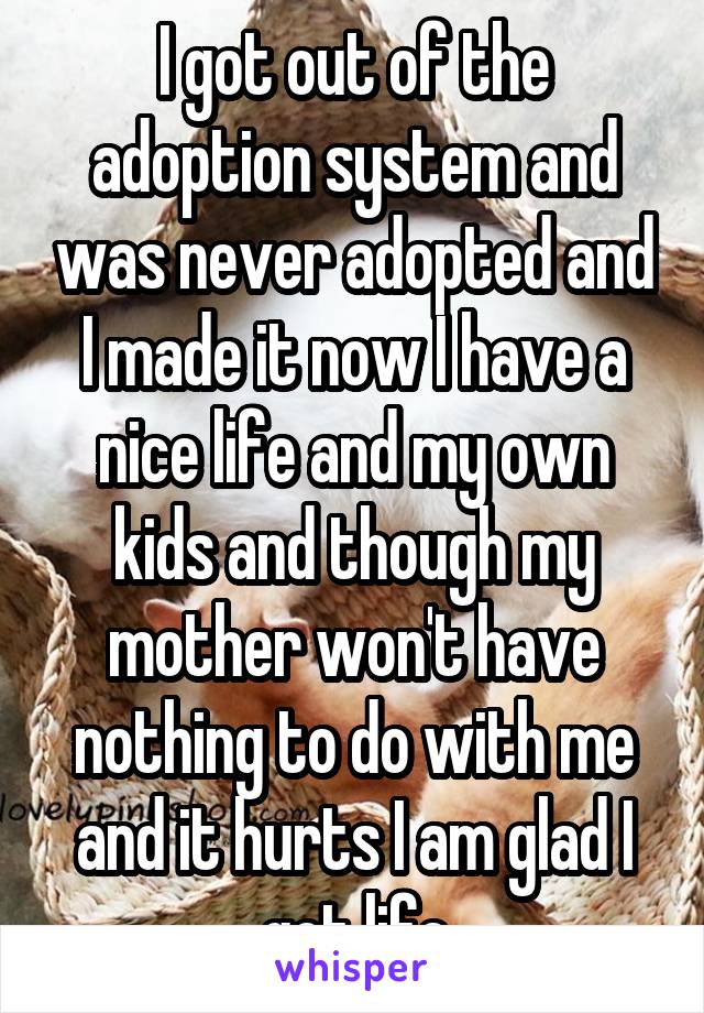 I got out of the adoption system and was never adopted and I made it now I have a nice life and my own kids and though my mother won't have nothing to do with me and it hurts I am glad I got life