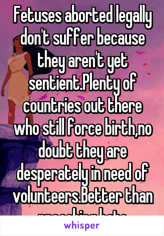 Fetuses aborted legally don't suffer because they aren't yet sentient.Plenty of countries out there who still force birth,no doubt they are desperately in need of volunteers.Better than preaching hate