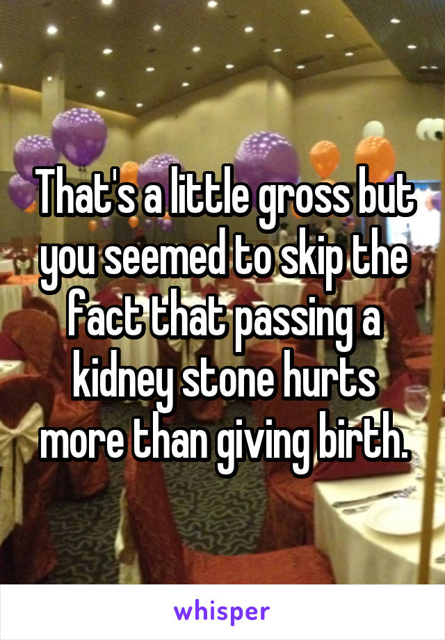 That's a little gross but you seemed to skip the fact that passing a kidney stone hurts more than giving birth.