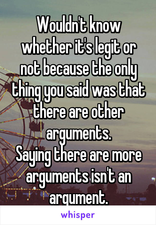 Wouldn't know whether it's legit or not because the only thing you said was that there are other arguments.
Saying there are more arguments isn't an argument.