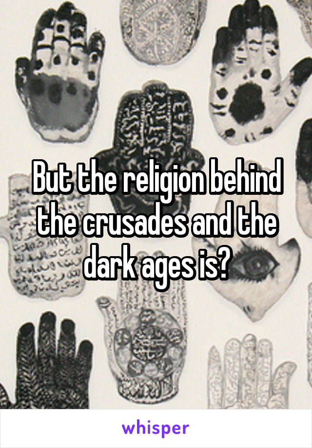 But the religion behind the crusades and the dark ages is?