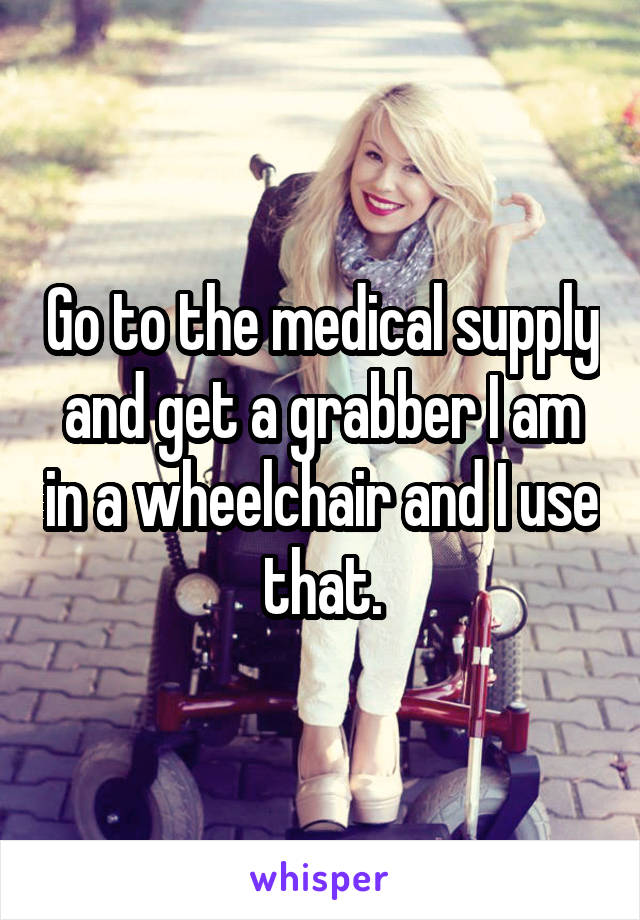 Go to the medical supply and get a grabber I am in a wheelchair and I use that.
