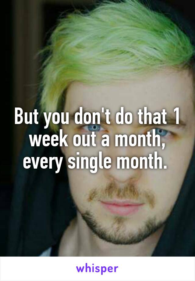 But you don't do that 1 week out a month, every single month. 