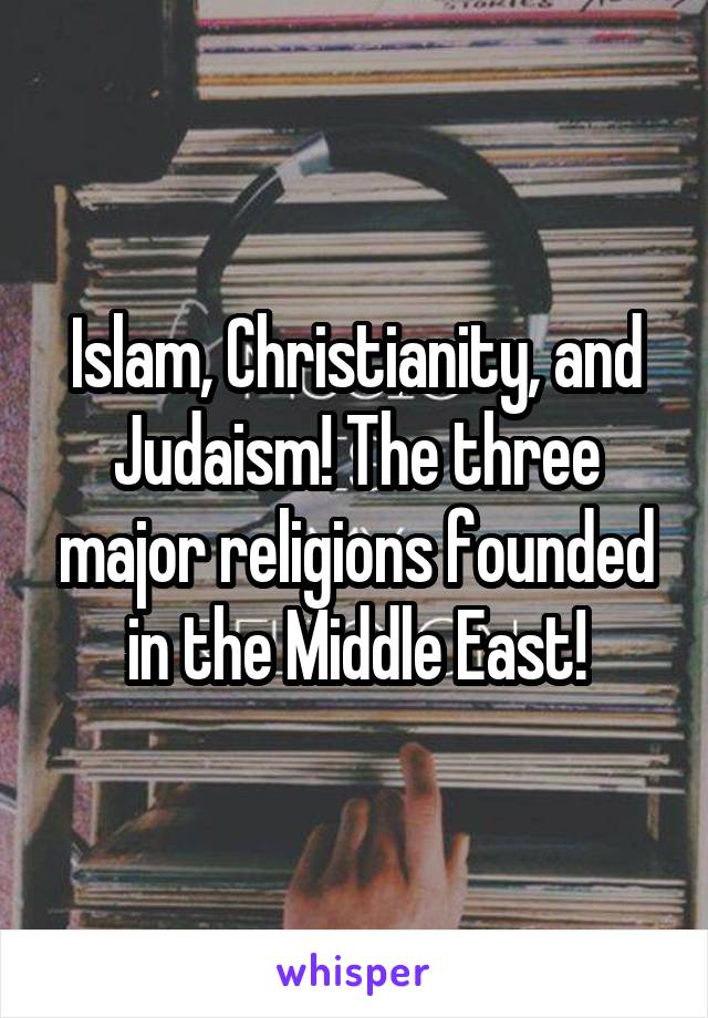 Islam, Christianity, and Judaism! The three major religions founded in the Middle East!