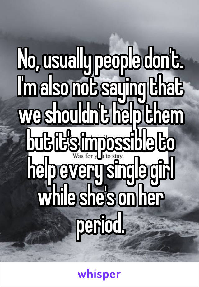 No, usually people don't. I'm also not saying that we shouldn't help them but it's impossible to help every single girl while she's on her period.