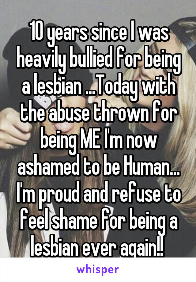 10 years since I was heavily bullied for being a lesbian ...Today with the abuse thrown for being ME I'm now ashamed to be Human... I'm proud and refuse to feel shame for being a lesbian ever again!! 