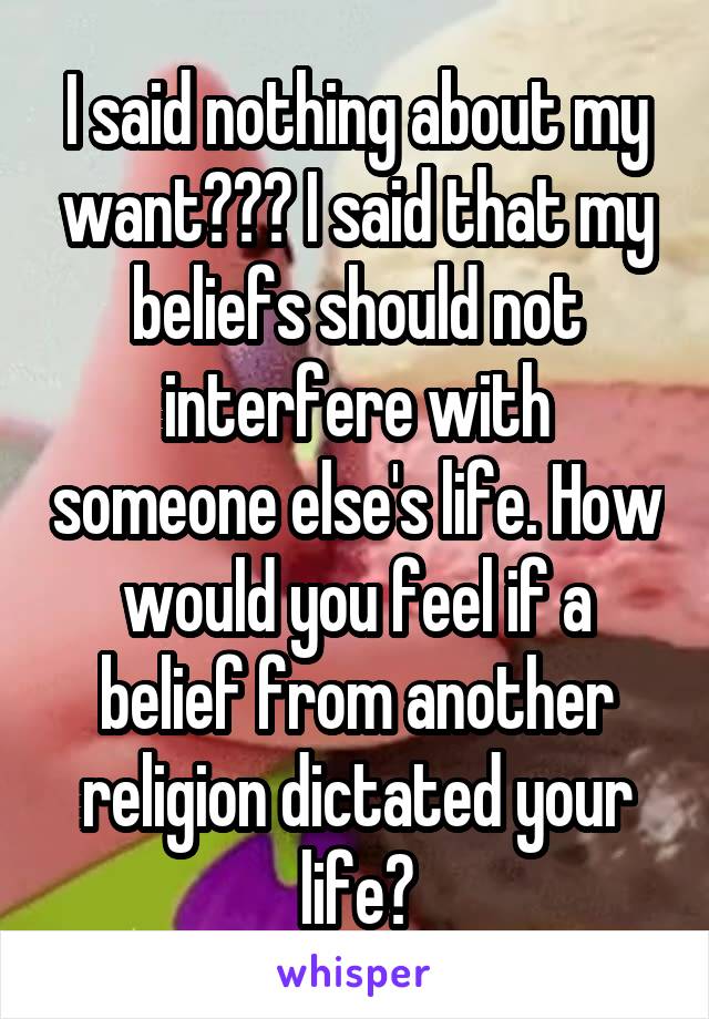 I said nothing about my want??? I said that my beliefs should not interfere with someone else's life. How would you feel if a belief from another religion dictated your life?