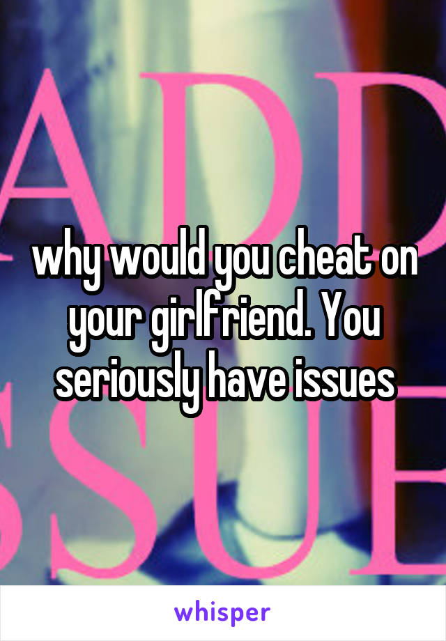 why would you cheat on your girlfriend. You seriously have issues