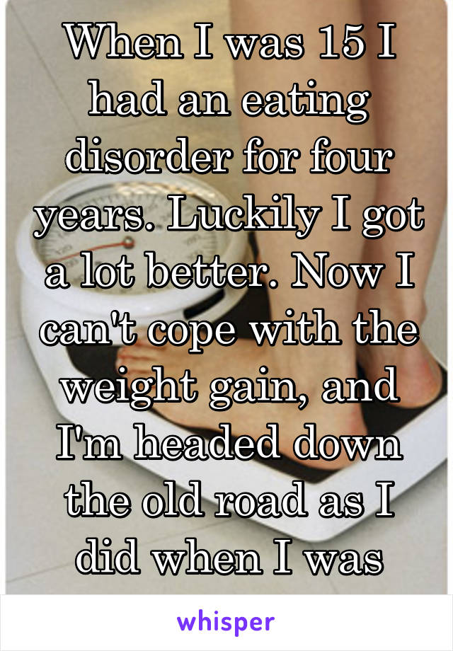 When I was 15 I had an eating disorder for four years. Luckily I got a lot better. Now I can't cope with the weight gain, and I'm headed down the old road as I did when I was 15...