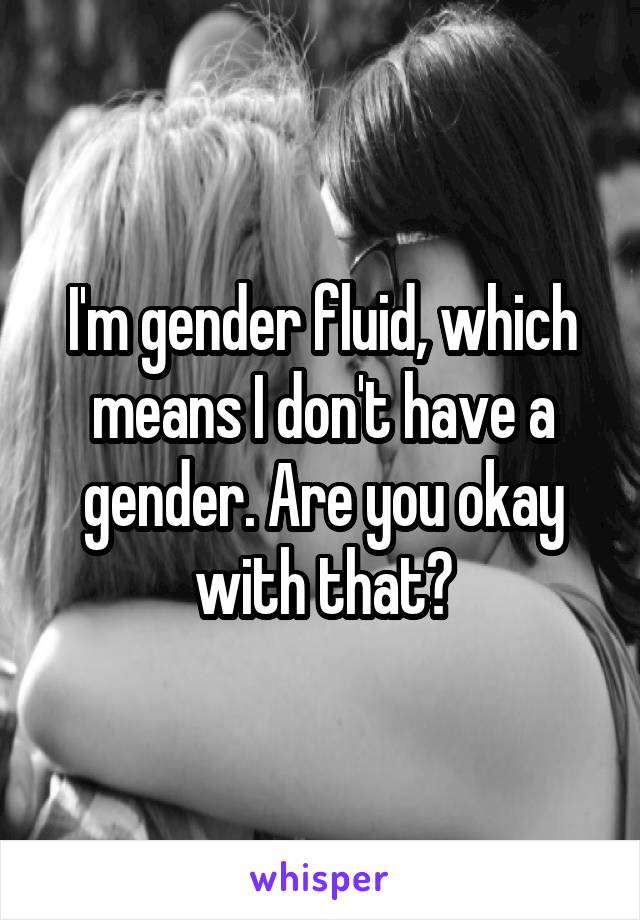 I'm gender fluid, which means I don't have a gender. Are you okay with that?