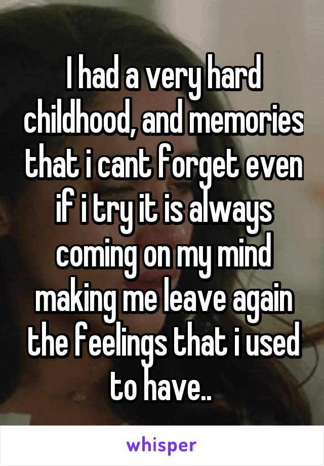 I had a very hard childhood, and memories that i cant forget even if i try it is always coming on my mind making me leave again the feelings that i used to have.. 