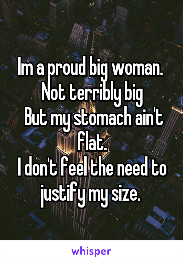 Im a proud big woman. 
Not terribly big
 But my stomach ain't flat.
I don't feel the need to justify my size. 