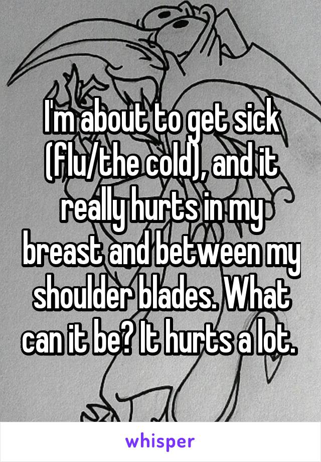 I'm about to get sick (flu/the cold), and it really hurts in my breast and between my shoulder blades. What can it be? It hurts a lot. 