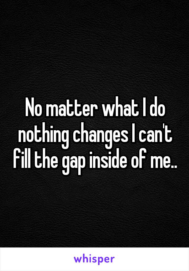 No matter what I do nothing changes I can't fill the gap inside of me..