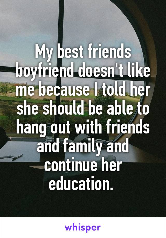 My best friends boyfriend doesn't like me because I told her she should be able to hang out with friends and family and continue her education. 