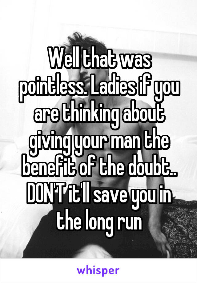 Well that was pointless. Ladies if you are thinking about giving your man the benefit of the doubt.. DON'T it'll save you in the long run