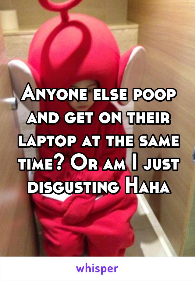 Anyone else poop and get on their laptop at the same time? Or am I just disgusting Haha