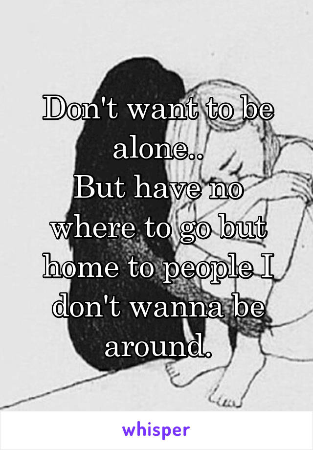 Don't want to be alone..
But have no where to go but home to people I don't wanna be around.