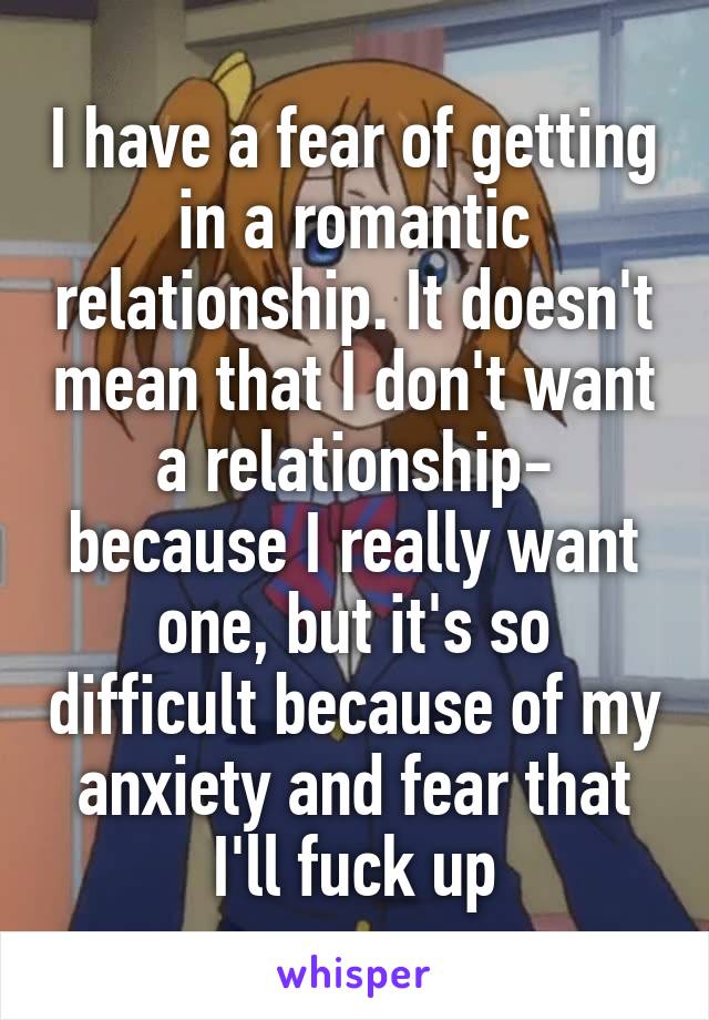 I have a fear of getting in a romantic relationship. It doesn't mean that I don't want a relationship- because I really want one, but it's so difficult because of my anxiety and fear that I'll fuck up