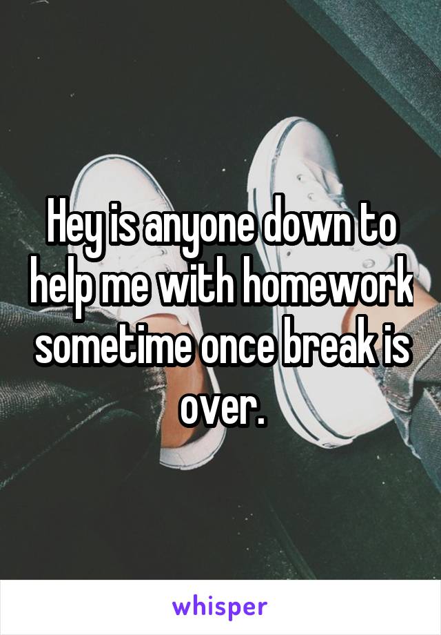 Hey is anyone down to help me with homework sometime once break is over.