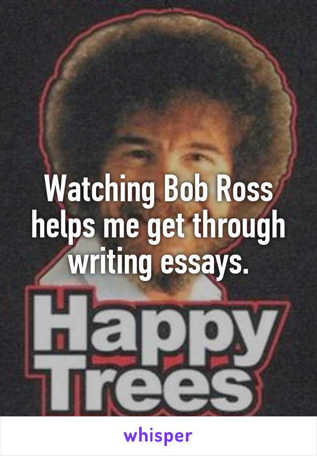 Watching Bob Ross helps me get through writing essays.