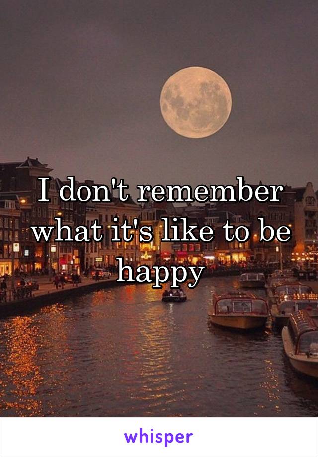 I don't remember what it's like to be happy