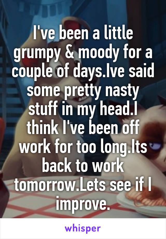 I've been a little grumpy & moody for a couple of days.Ive said some pretty nasty stuff in my head.I think I've been off work for too long.Its back to work tomorrow.Lets see if I improve.