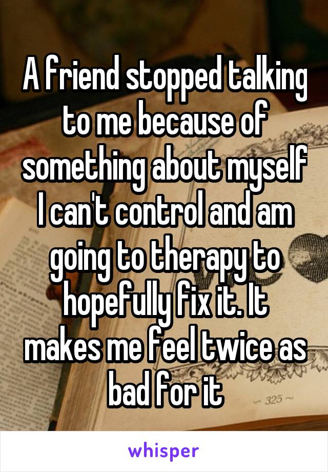 A friend stopped talking to me because of something about myself I can't control and am going to therapy to hopefully fix it. It makes me feel twice as bad for it