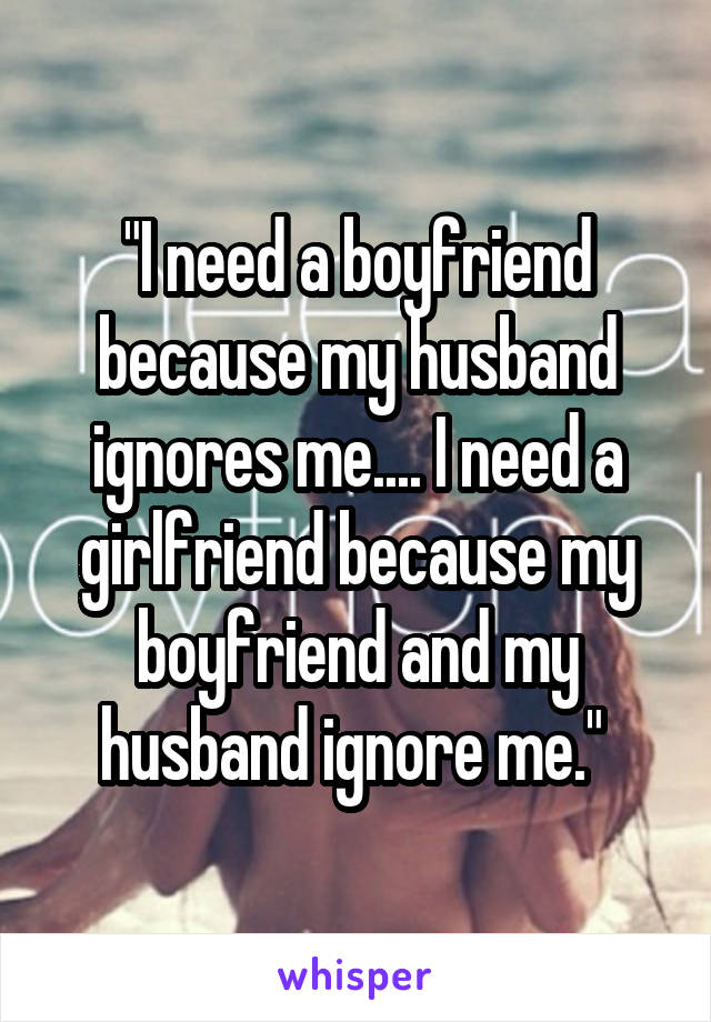 "I need a boyfriend because my husband ignores me.... I need a girlfriend because my boyfriend and my husband ignore me." 