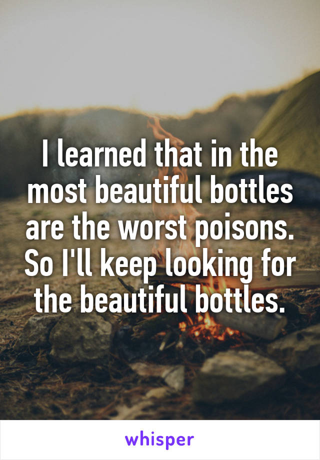 I learned that in the most beautiful bottles are the worst poisons. So I'll keep looking for the beautiful bottles.