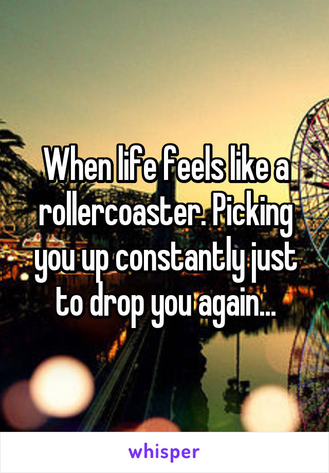 When life feels like a rollercoaster. Picking you up constantly just to drop you again...