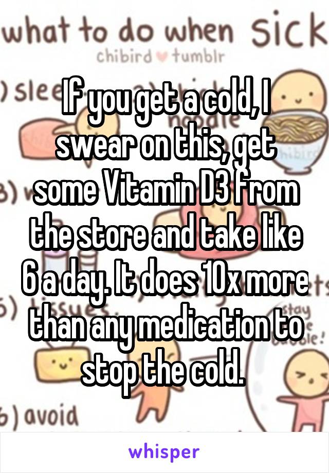 If you get a cold, I swear on this, get some Vitamin D3 from the store and take like 6 a day. It does 10x more than any medication to stop the cold. 