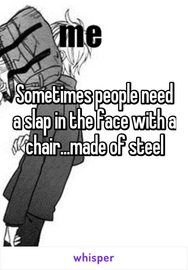 Sometimes people need a slap in the face with a chair...made of steel
