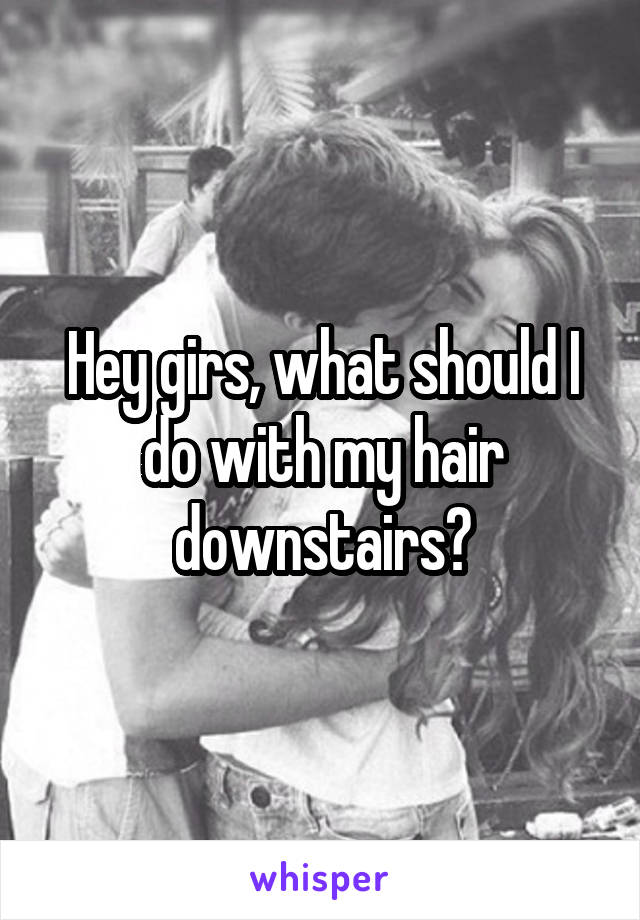 Hey girs, what should I do with my hair downstairs?