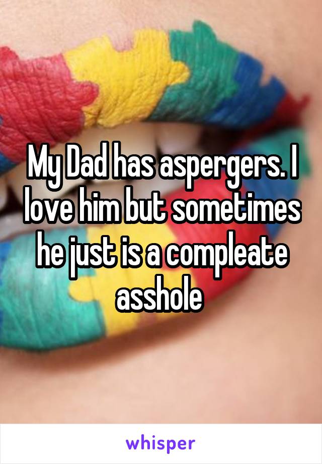 My Dad has aspergers. I love him but sometimes he just is a compleate asshole 