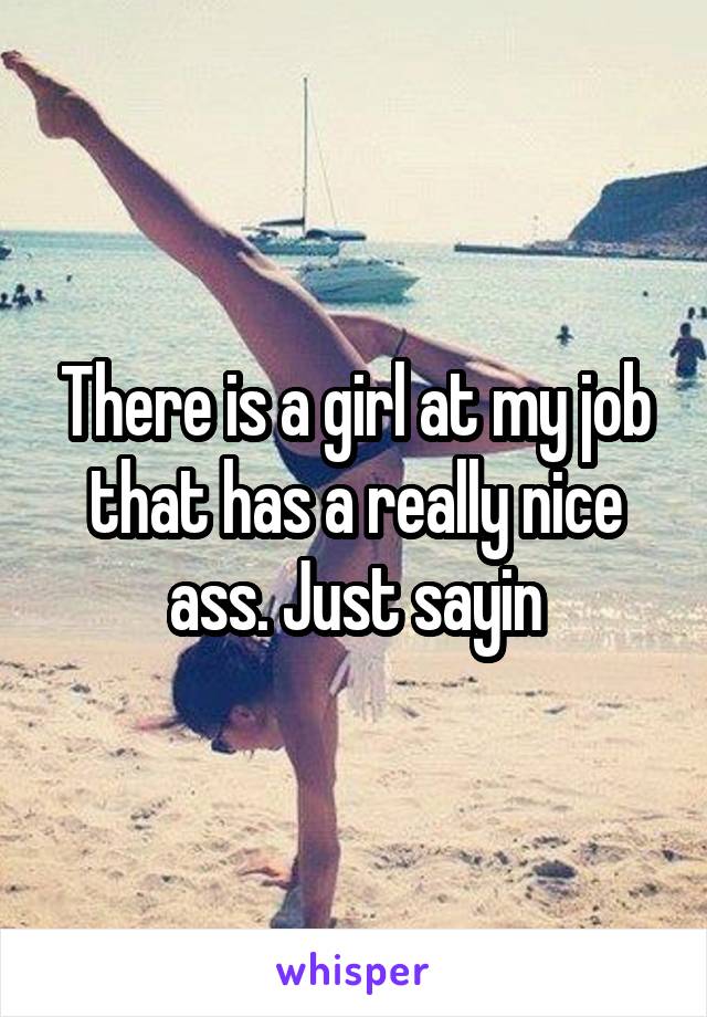 There is a girl at my job that has a really nice ass. Just sayin