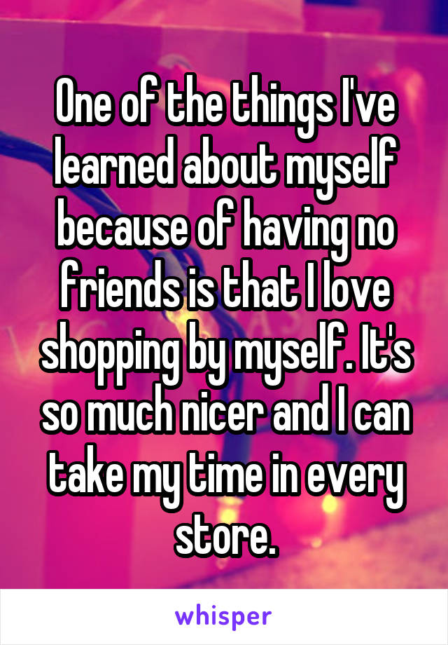 One of the things I've learned about myself because of having no friends is that I love shopping by myself. It's so much nicer and I can take my time in every store.