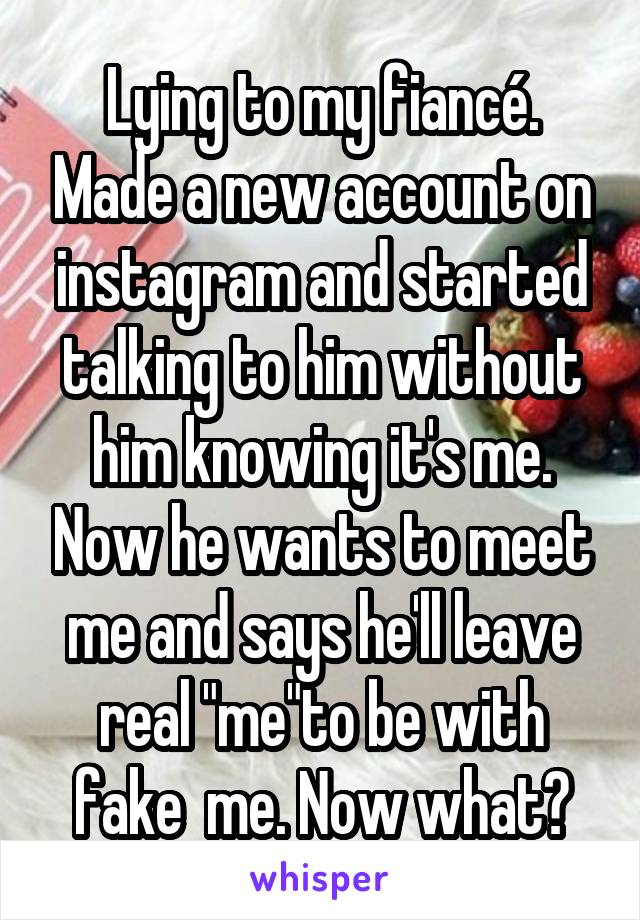 Lying to my fiancé. Made a new account on instagram and started talking to him without him knowing it's me. Now he wants to meet me and says he'll leave real "me"to be with fake  me. Now what?