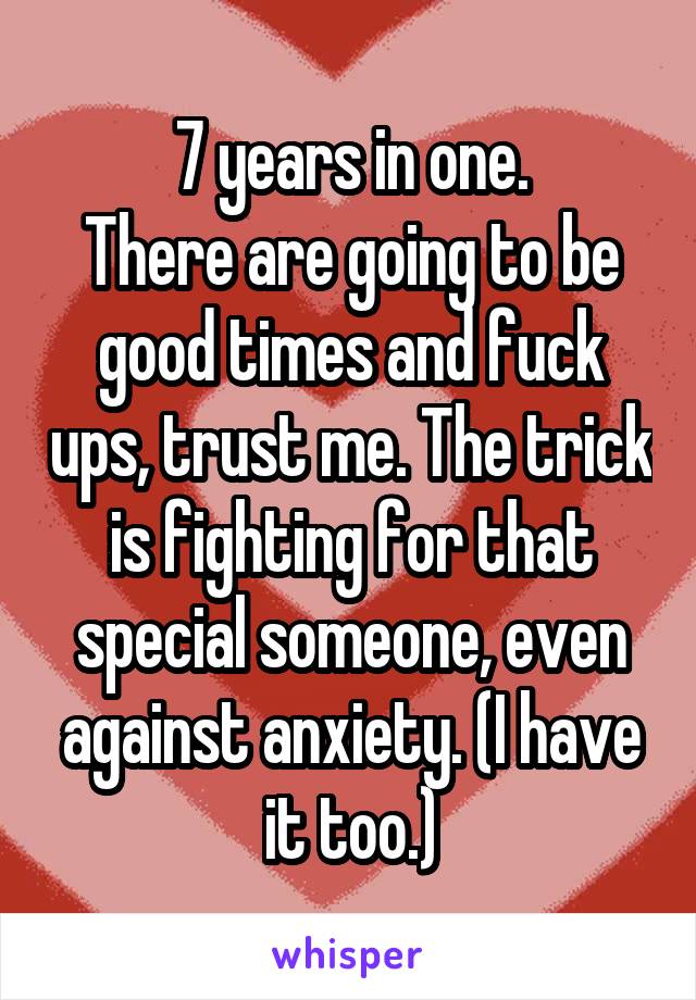 7 years in one.
There are going to be good times and fuck ups, trust me. The trick is fighting for that special someone, even against anxiety. (I have it too.)