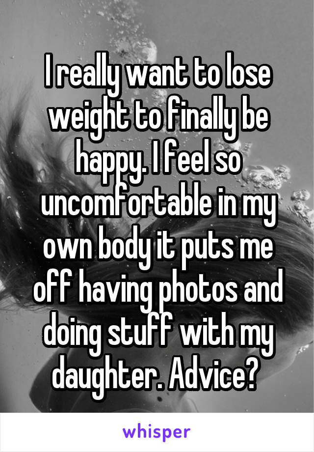 I really want to lose weight to finally be happy. I feel so uncomfortable in my own body it puts me off having photos and doing stuff with my daughter. Advice? 