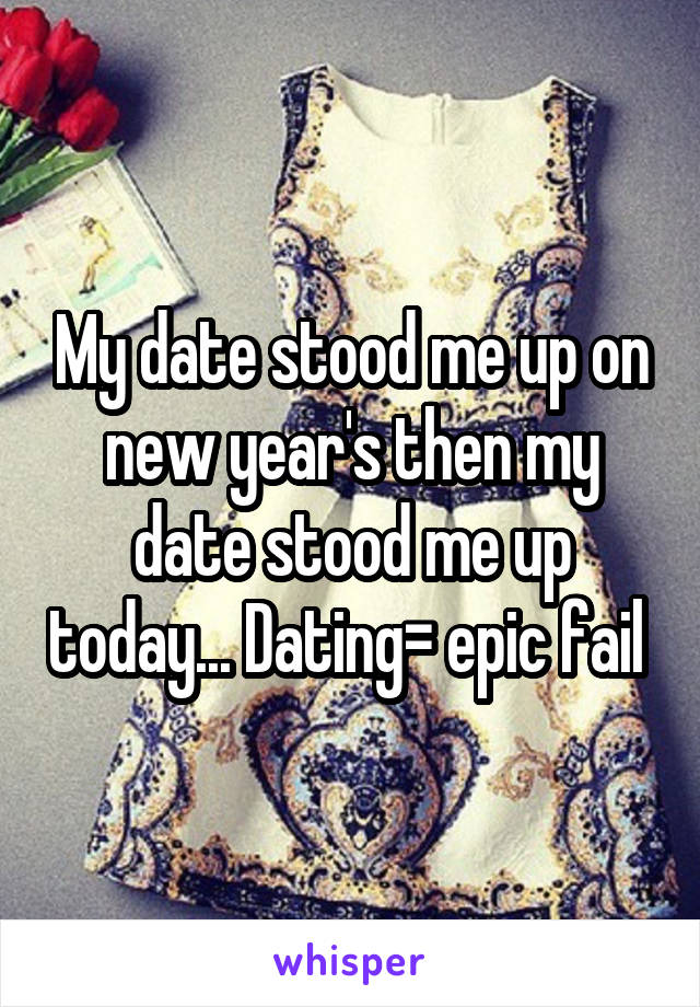 My date stood me up on new year's then my date stood me up today... Dating= epic fail 