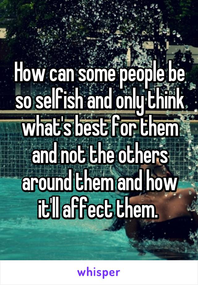 How can some people be so selfish and only think what's best for them and not the others around them and how it'll affect them. 