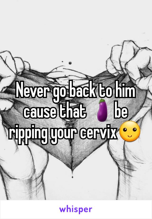 Never go back to him cause that 🍆be ripping your cervix🙂