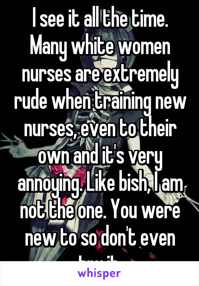 I see it all the time. Many white women nurses are extremely rude when training new nurses, even to their own and it's very annoying. Like bish, I am not the one. You were new to so don't even try it.