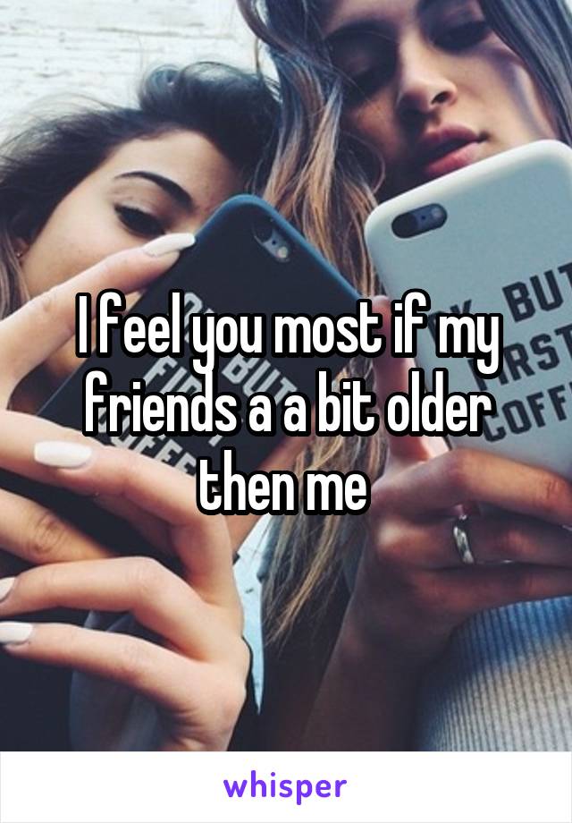 I feel you most if my friends a a bit older then me 